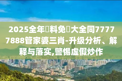 2025全年資料免費大全同77777888管家婆三肖-升级分析、解释与落实,警惕虚假炒作