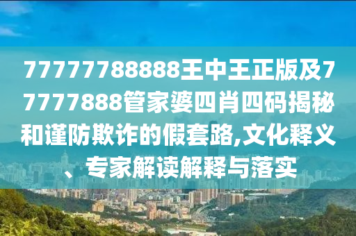 77777788888王中王正版及77777888管家婆四肖四码揭秘和谨防欺诈的假套路,文化释义、专家解读解释与落实