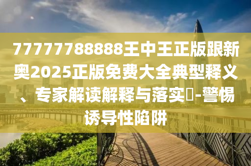 77777788888王中王正版跟新奥2025正版免费大全典型释义、专家解读解释与落实​-警惕诱导性陷阱