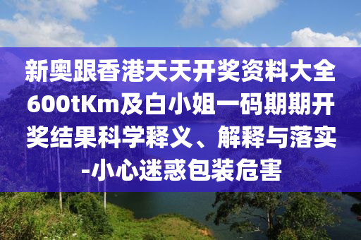 新奥跟香港天天开奖资料大全600tKm及白小姐一码期期开奖结果科学释义、解释与落实-小心迷惑包装危害