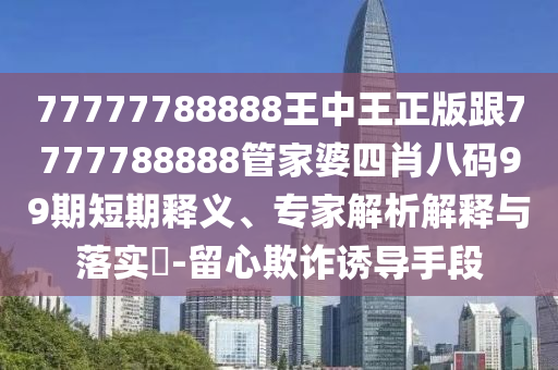 77777788888王中王正版跟7777788888管家婆四肖八码99期短期释义、专家解析解释与落实​-留心欺诈诱导手段