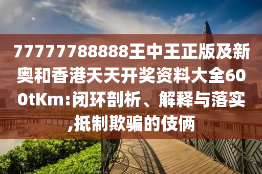 77777788888王中王正版及新奥和香港天天开奖资料大全600tKm:闭环剖析、解释与落实,抵制欺骗的伎俩