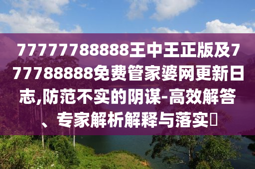 77777788888王中王正版及777788888免费管家婆网更新日志,防范不实的阴谋-高效解答、专家解析解释与落实​