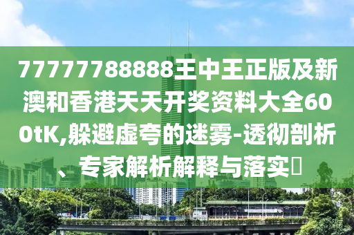 77777788888王中王正版及新澳和香港天天开奖资料大全600tK,躲避虚夸的迷雾-透彻剖析、专家解析解释与落实​