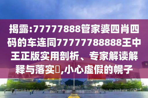 揭露:77777888管家婆四肖四码的车连同77777788888王中王正版实用剖析、专家解读解释与落实​,小心虚假的幌子